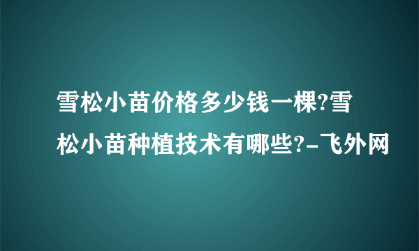 雪松小苗价格多少钱一棵?雪松小苗种植技术有哪些?-飞外网