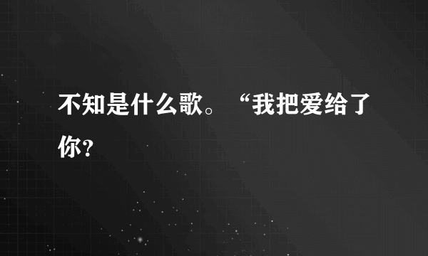 不知是什么歌。“我把爱给了你？