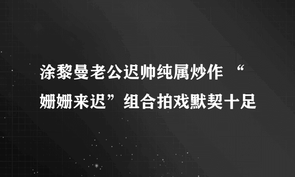 涂黎曼老公迟帅纯属炒作 “姗姗来迟”组合拍戏默契十足