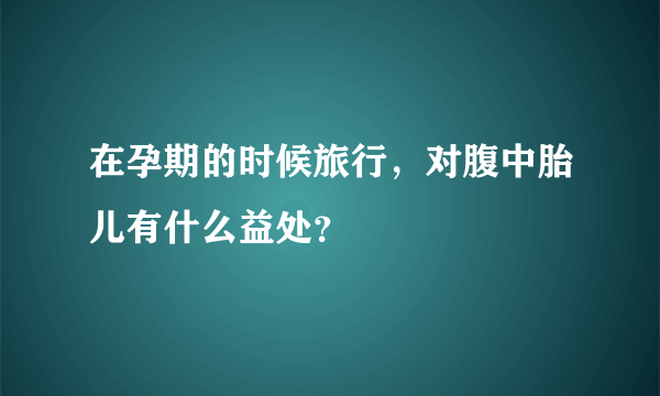 在孕期的时候旅行，对腹中胎儿有什么益处？