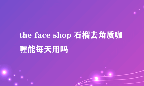 the face shop 石榴去角质咖喱能每天用吗