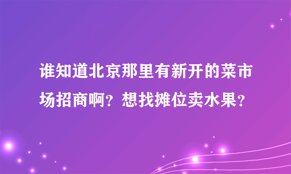 谁知道北京那里有新开的菜市场招商啊？想找摊位卖水果？