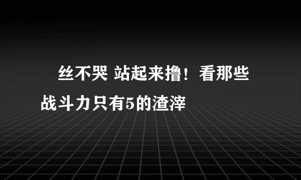 屌丝不哭 站起来撸！看那些战斗力只有5的渣滓