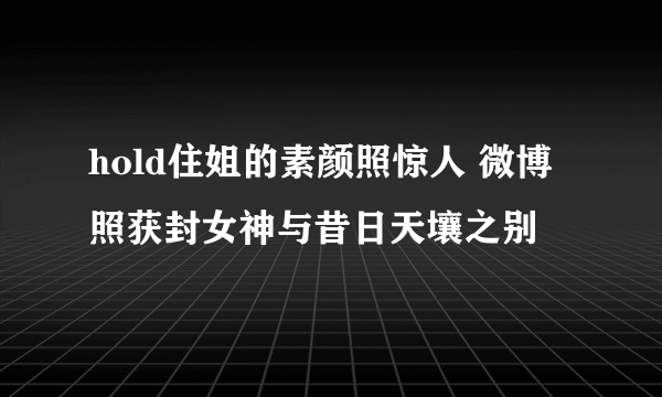 hold住姐的素颜照惊人 微博照获封女神与昔日天壤之别