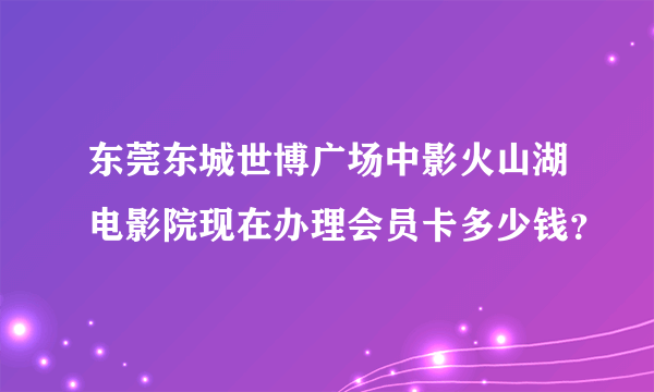 东莞东城世博广场中影火山湖电影院现在办理会员卡多少钱？