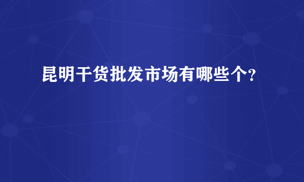 昆明干货批发市场有哪些个？