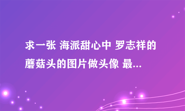 求一张 海派甜心中 罗志祥的蘑菇头的图片做头像 最好是卡通的