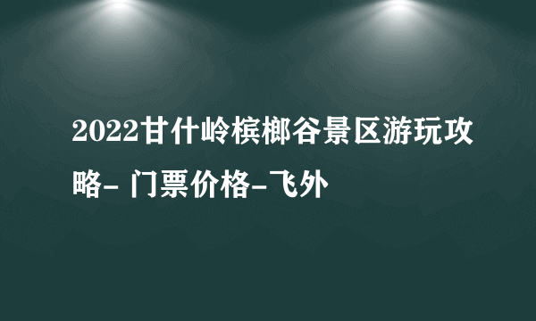 2022甘什岭槟榔谷景区游玩攻略- 门票价格-飞外