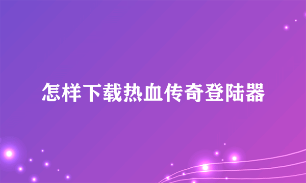 怎样下载热血传奇登陆器