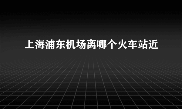 上海浦东机场离哪个火车站近