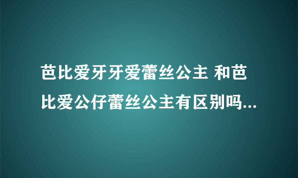 芭比爱牙牙爱蕾丝公主 和芭比爱公仔蕾丝公主有区别吗 知道的详细解释下呗