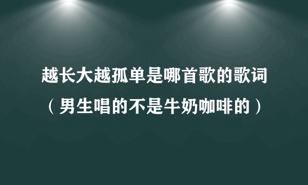 越长大越孤单是哪首歌的歌词（男生唱的不是牛奶咖啡的）