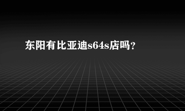 东阳有比亚迪s64s店吗？