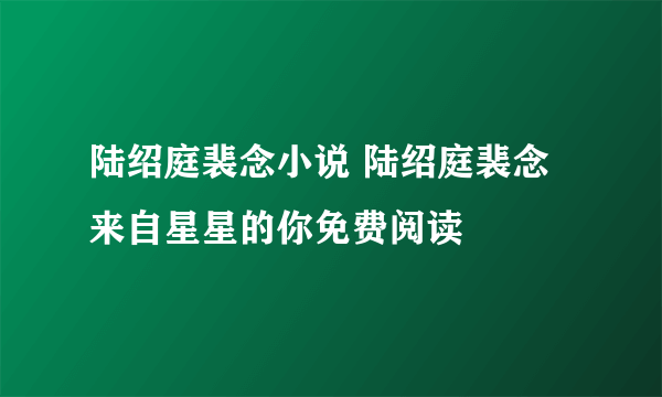 陆绍庭裴念小说 陆绍庭裴念来自星星的你免费阅读