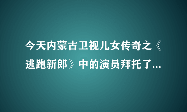 今天内蒙古卫视儿女传奇之《逃跑新郎》中的演员拜托了各位 谢谢