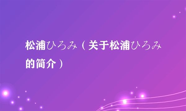 松浦ひろみ（关于松浦ひろみ的简介）