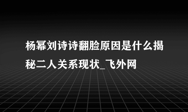 杨幂刘诗诗翻脸原因是什么揭秘二人关系现状_飞外网