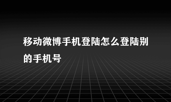 移动微博手机登陆怎么登陆别的手机号