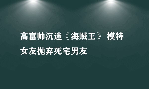 高富帅沉迷《海贼王》 模特女友抛弃死宅男友