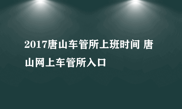 2017唐山车管所上班时间 唐山网上车管所入口