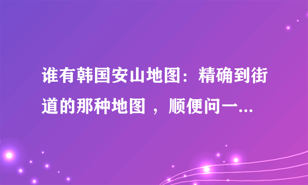 谁有韩国安山地图：精确到街道的那种地图 ，顺便问一下，如何找到韩国地图