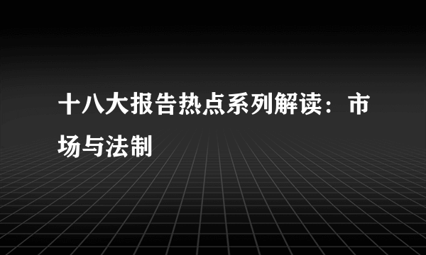 十八大报告热点系列解读：市场与法制