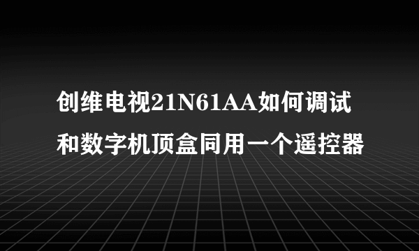 创维电视21N61AA如何调试和数字机顶盒同用一个遥控器