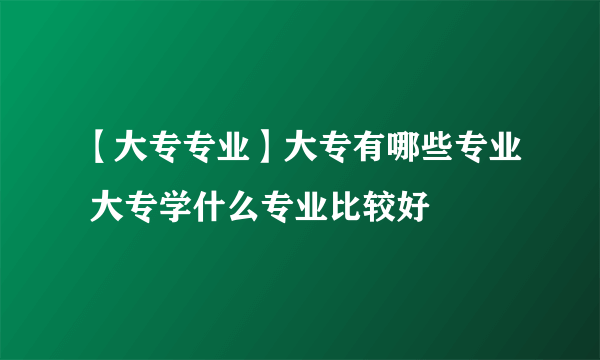 【大专专业】大专有哪些专业 大专学什么专业比较好