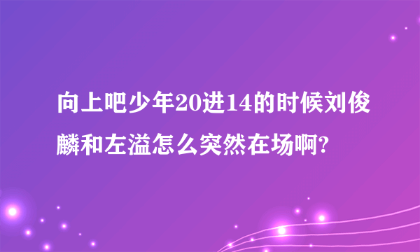 向上吧少年20进14的时候刘俊麟和左溢怎么突然在场啊?