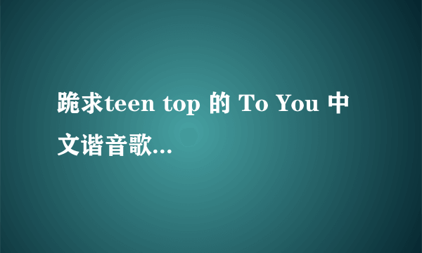 跪求teen top 的 To You 中文谐音歌词，拜托了！！！！