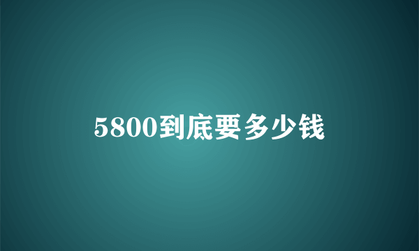 5800到底要多少钱