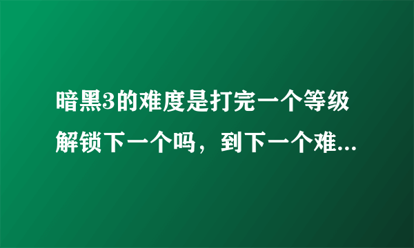 暗黑3的难度是打完一个等级解锁下一个吗，到下一个难度时是不是又变成1级了，然后剧情都一样的再玩一遍