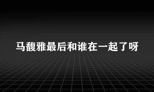 马馥雅最后和谁在一起了呀