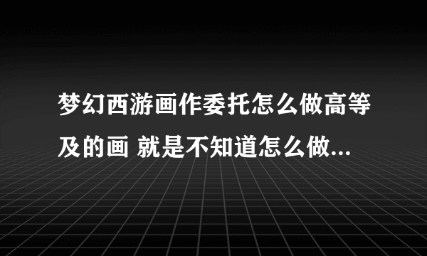 梦幻西游画作委托怎么做高等及的画 就是不知道怎么做出高等及 都是凡？