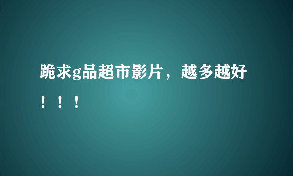 跪求g品超市影片，越多越好！！！