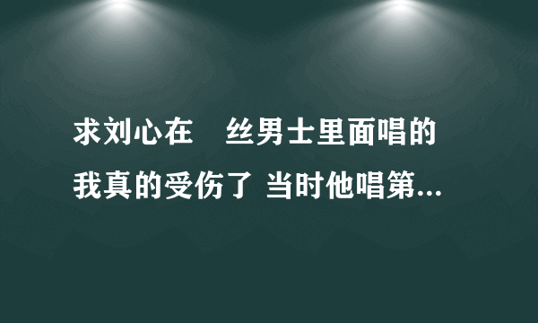 求刘心在屌丝男士里面唱的 我真的受伤了 当时他唱第一句的时候我就想哭 太TM牛叉了