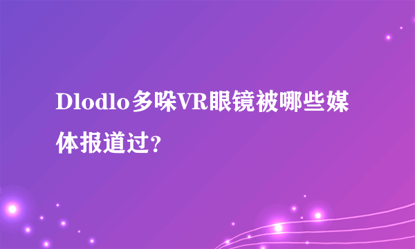 Dlodlo多哚VR眼镜被哪些媒体报道过？