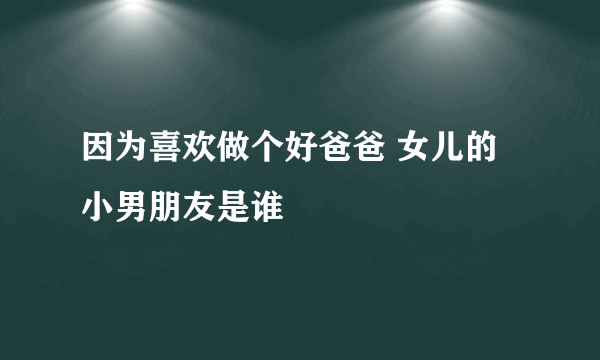 因为喜欢做个好爸爸 女儿的小男朋友是谁