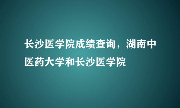 长沙医学院成绩查询，湖南中医药大学和长沙医学院