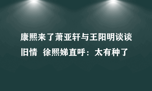 康熙来了萧亚轩与王阳明谈谈旧情  徐熙娣直呼：太有种了