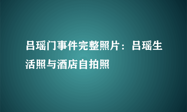 吕瑶门事件完整照片：吕瑶生活照与酒店自拍照