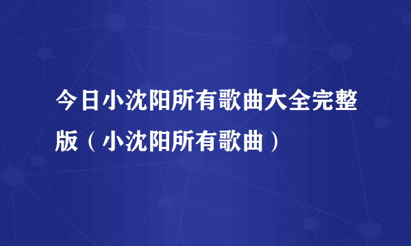 今日小沈阳所有歌曲大全完整版（小沈阳所有歌曲）