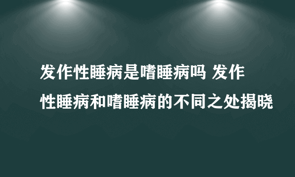 发作性睡病是嗜睡病吗 发作性睡病和嗜睡病的不同之处揭晓