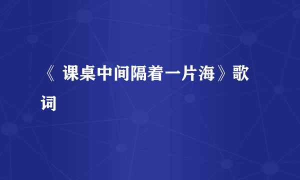 《 课桌中间隔着一片海》歌词