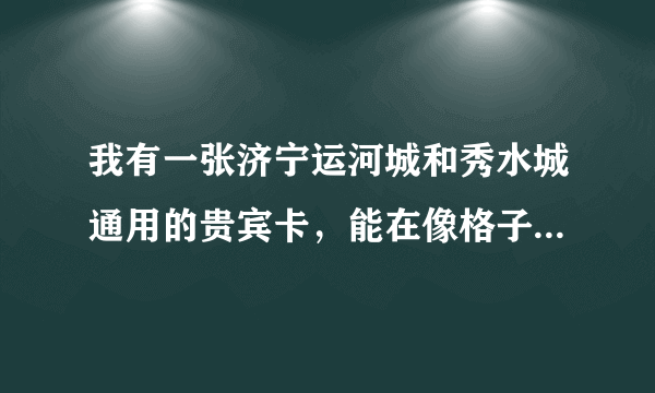 我有一张济宁运河城和秀水城通用的贵宾卡，能在像格子铺，包罗万象这样的店，还有楼上餐厅用吗