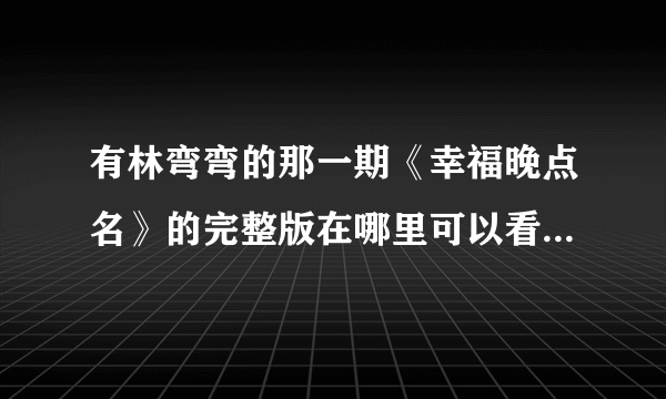 有林弯弯的那一期《幸福晚点名》的完整版在哪里可以看的到啊？？谢谢大家啊！！