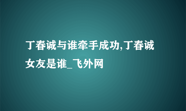 丁春诚与谁牵手成功,丁春诚女友是谁_飞外网