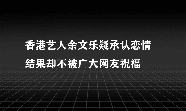 香港艺人余文乐疑承认恋情 结果却不被广大网友祝福