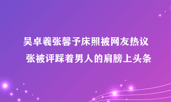 吴卓羲张馨予床照被网友热议 张被评踩着男人的肩膀上头条