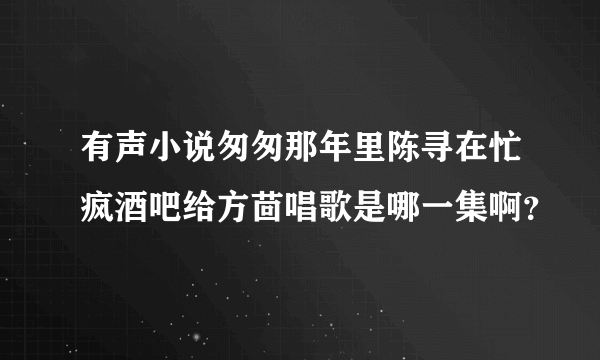 有声小说匆匆那年里陈寻在忙疯酒吧给方茴唱歌是哪一集啊？